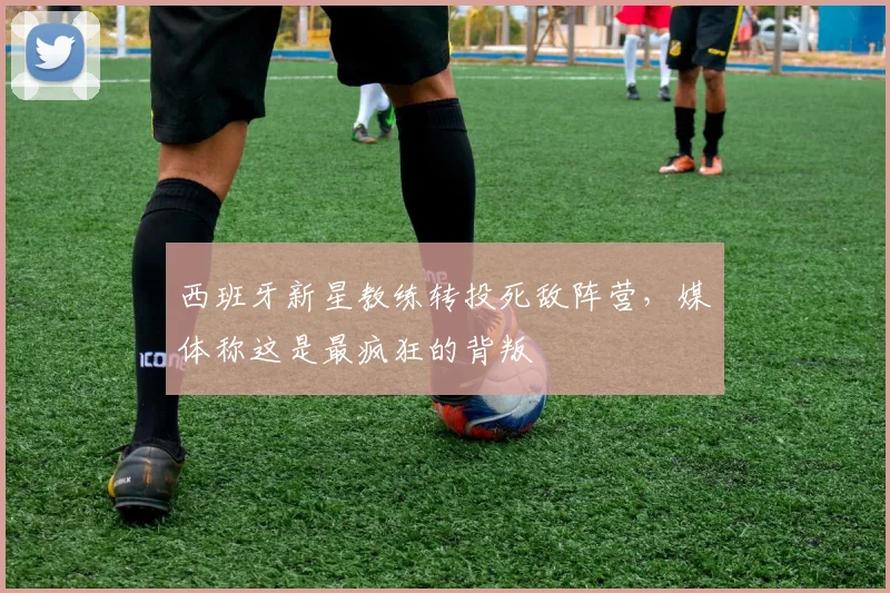 西班牙新星教练转投死敌阵营，媒体称这是最疯狂的背叛