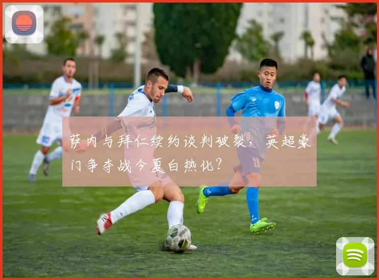 萨内与拜仁续约谈判破裂,英超豪门争夺战今夏白热化?