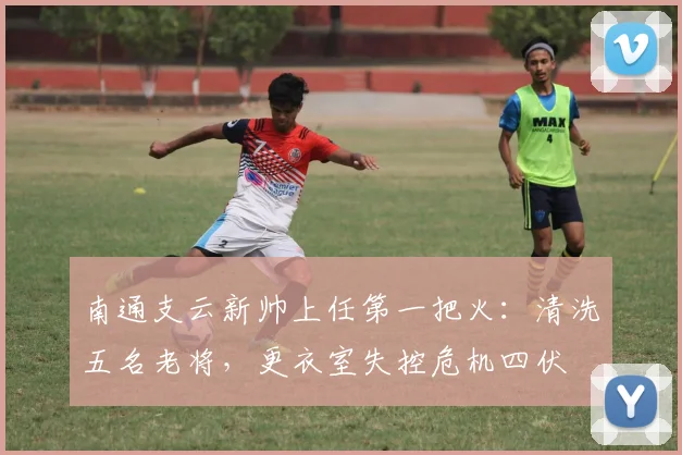南通支云新帅上任第一把火：清洗五名老将，更衣室失控危机四伏